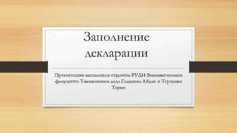 Заполнение декларации Презентацию выполнили студенты РУДН Экономического факультета Таможенного дела Гаджиева Айдан и Терчанян