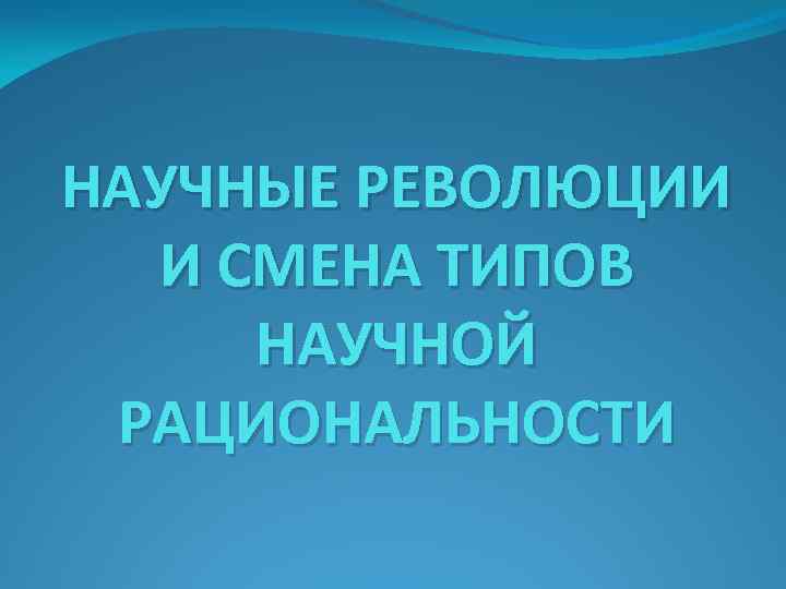 НАУЧНЫЕ РЕВОЛЮЦИИ И СМЕНА ТИПОВ НАУЧНОЙ РАЦИОНАЛЬНОСТИ 