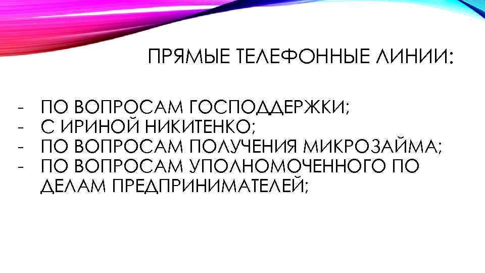 ПРЯМЫЕ ТЕЛЕФОННЫЕ ЛИНИИ: - ПО ВОПРОСАМ ГОСПОДДЕРЖКИ; С ИРИНОЙ НИКИТЕНКО; ПО ВОПРОСАМ ПОЛУЧЕНИЯ МИКРОЗАЙМА;