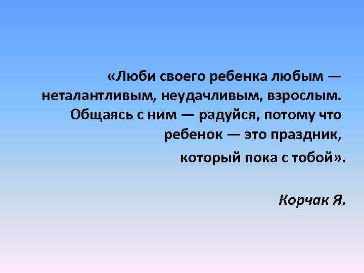  «Люби своего ребенка любым — неталантливым, неудачливым, взрослым. Общаясь с ним — радуйся,