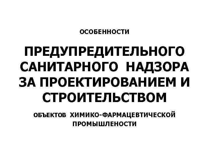 ОСОБЕННОСТИ ПРЕДУПРЕДИТЕЛЬНОГО САНИТАРНОГО НАДЗОРА ЗА ПРОЕКТИРОВАНИЕМ И СТРОИТЕЛЬСТВОМ ОБЪЕКТОВ ХИМИКО-ФАРМАЦЕВТИЧЕСКОЙ ПРОМЫШЛЕНОСТИ 