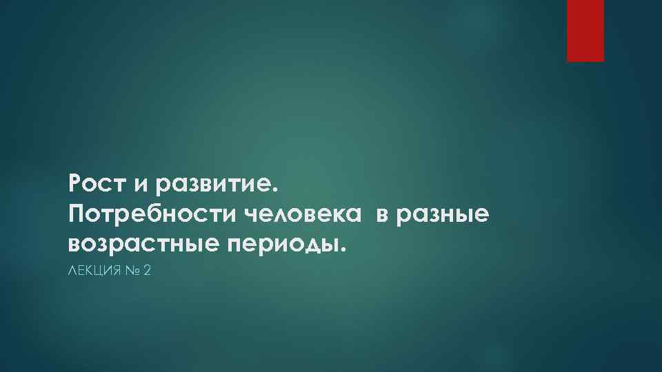 Рост и развитие. Потребности человека в разные возрастные периоды. ЛЕКЦИЯ № 2 