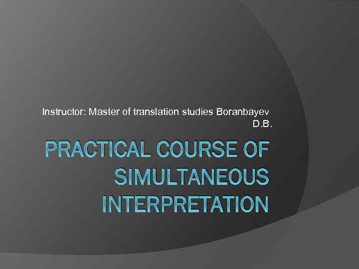 Instructor: Master of translation studies Boranbayev D. B. PRACTICAL COURSE OF SIMULTANEOUS INTERPRETATION 