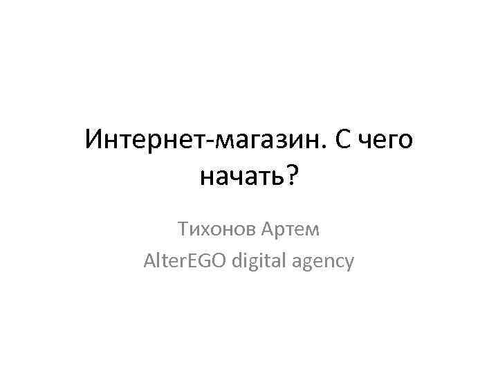 Интернет-магазин. С чего начать? Тихонов Артем Alter. EGO digital agency 
