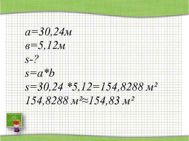 а=30, 24 м в=5, 12 м s-? s=a*b s=30, 24 *5, 12=154, 8288 м²≈154,