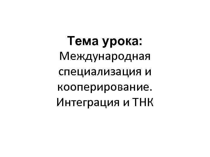 Тема урока: Международная специализация и кооперирование. Интеграция и ТНК 