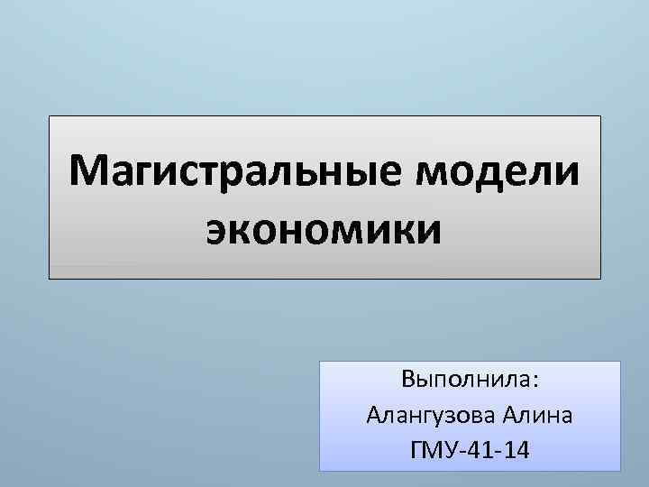 Магистральные модели экономики Выполнила: Алангузова Алина ГМУ-41 -14 