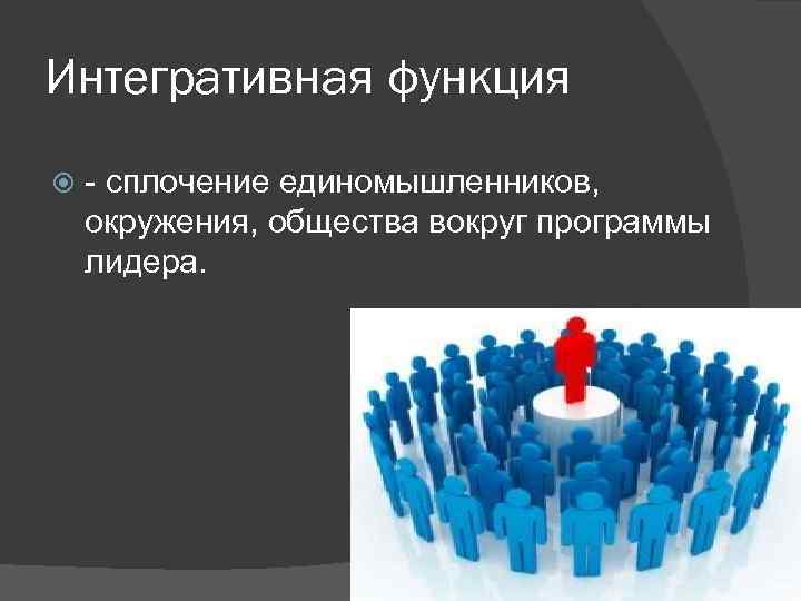 Интегративная функция - сплочение единомышленников, окружения, общества вокруг программы лидера. 