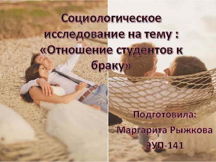 Социологическое исследование на тему : «Отношение студентов к браку» Подготовила: Маргарита Рыжкова ЭУП-141 