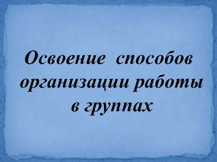 Освоение способов организации работы в группах 