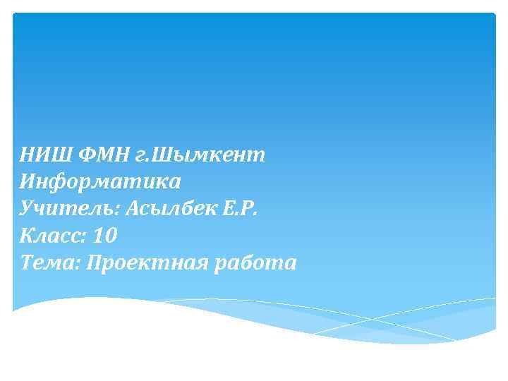 НИШ ФМН г. Шымкент Информатика Учитель: Асылбек Е. Р. Класс: 10 Тема: Проектная работа