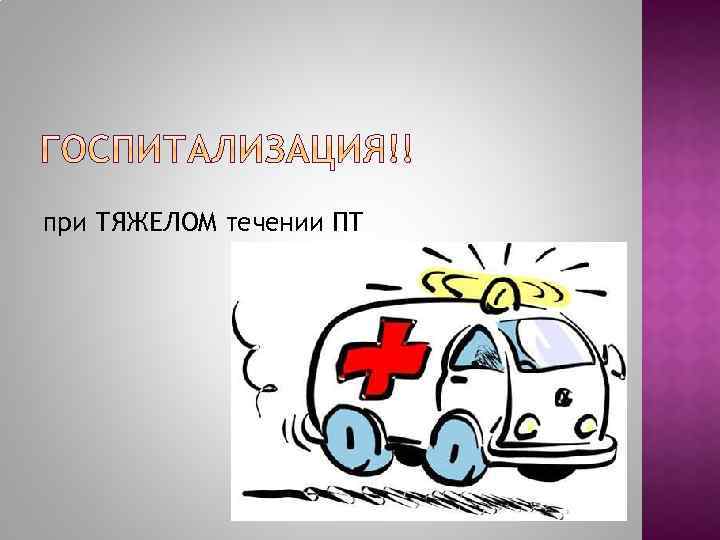 при ТЯЖЕЛОМ течении ПТ 