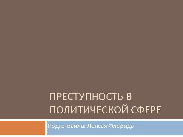 ПРЕСТУПНОСТЬ В ПОЛИТИЧЕСКОЙ СФЕРЕ Подготовила: Лепсая Флорида 