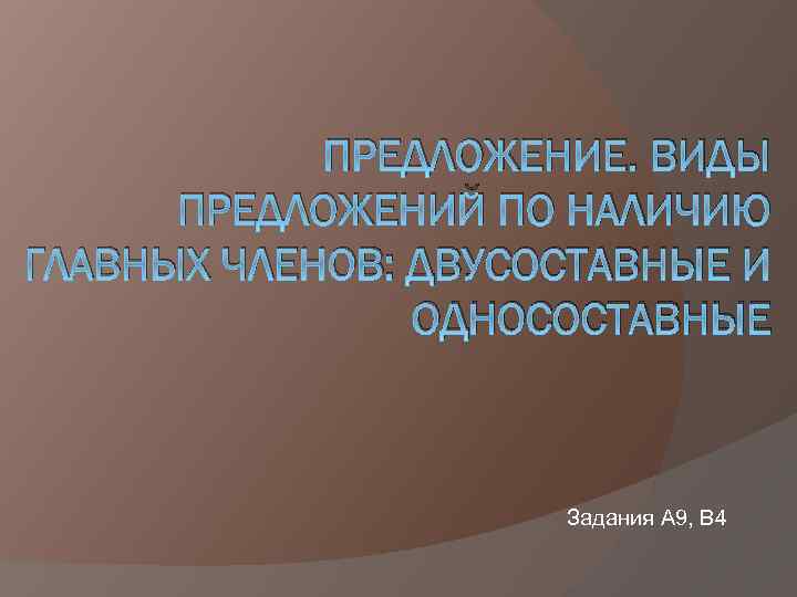 ПРЕДЛОЖЕНИЕ. ВИДЫ ПРЕДЛОЖЕНИЙ ПО НАЛИЧИЮ ГЛАВНЫХ ЧЛЕНОВ: ДВУСОСТАВНЫЕ И ОДНОСОСТАВНЫЕ Задания А 9, В