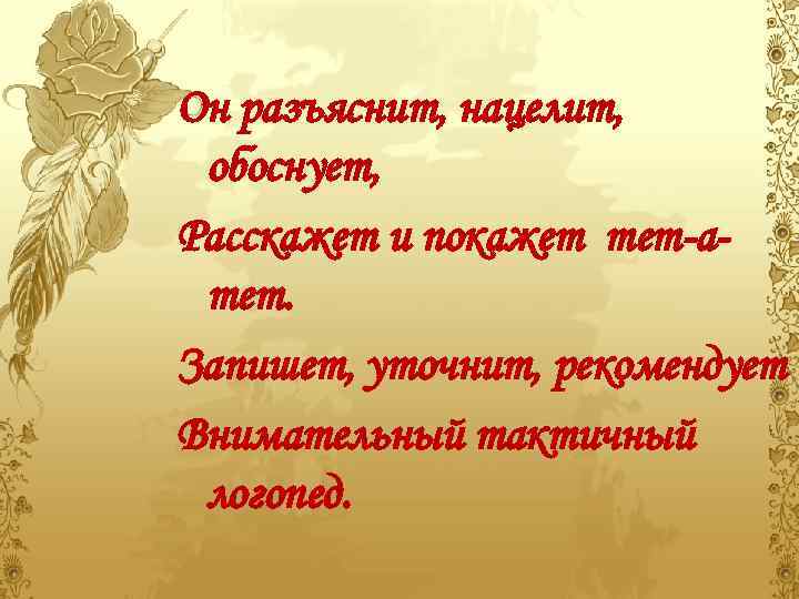 Он разъяснит, нацелит, обоснует, Расскажет и покажет тет-атет. Запишет, уточнит, рекомендует Внимательный тактичный логопед.