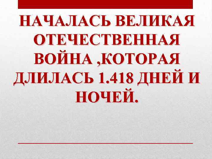 НАЧАЛАСЬ ВЕЛИКАЯ ОТЕЧЕСТВЕННАЯ ВОЙНА , КОТОРАЯ ДЛИЛАСЬ 1. 418 ДНЕЙ И НОЧЕЙ. 