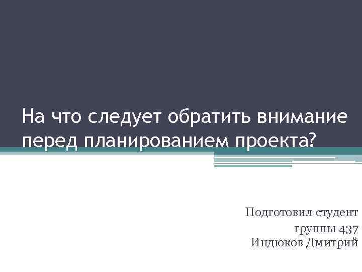 На что следует обратить внимание перед планированием проекта? Подготовил студент группы 437 Индюков Дмитрий