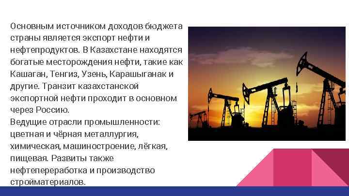 Основным источником доходов бюджета страны является экспорт нефти и нефтепродуктов. В Казахстане находятся богатые