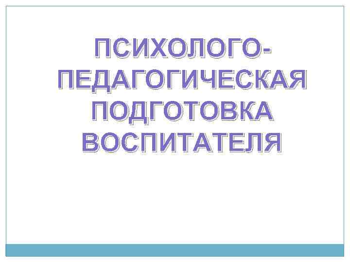 ПСИХОЛОГОПЕДАГОГИЧЕСКАЯ ПОДГОТОВКА ВОСПИТАТЕЛЯ 