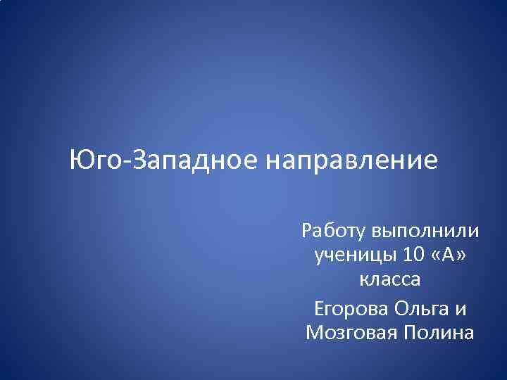 Юго-Западное направление Работу выполнили ученицы 10 «А» класса Егорова Ольга и Мозговая Полина 