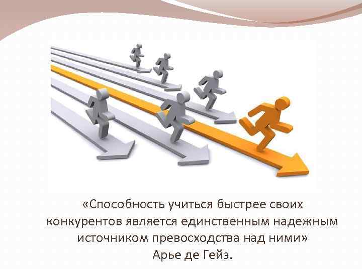  «Способность учиться быстрее своих конкурентов является единственным надежным источником превосходства над ними» Арье