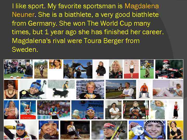I like sport. My favorite sportsman is Magdalena Neuner. She is a biathlete, a