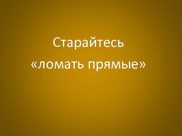 Старайтесь «ломать прямые» 