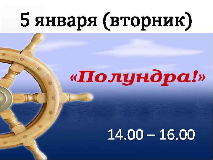 5 января (вторник) 14. 00 – 16. 00 