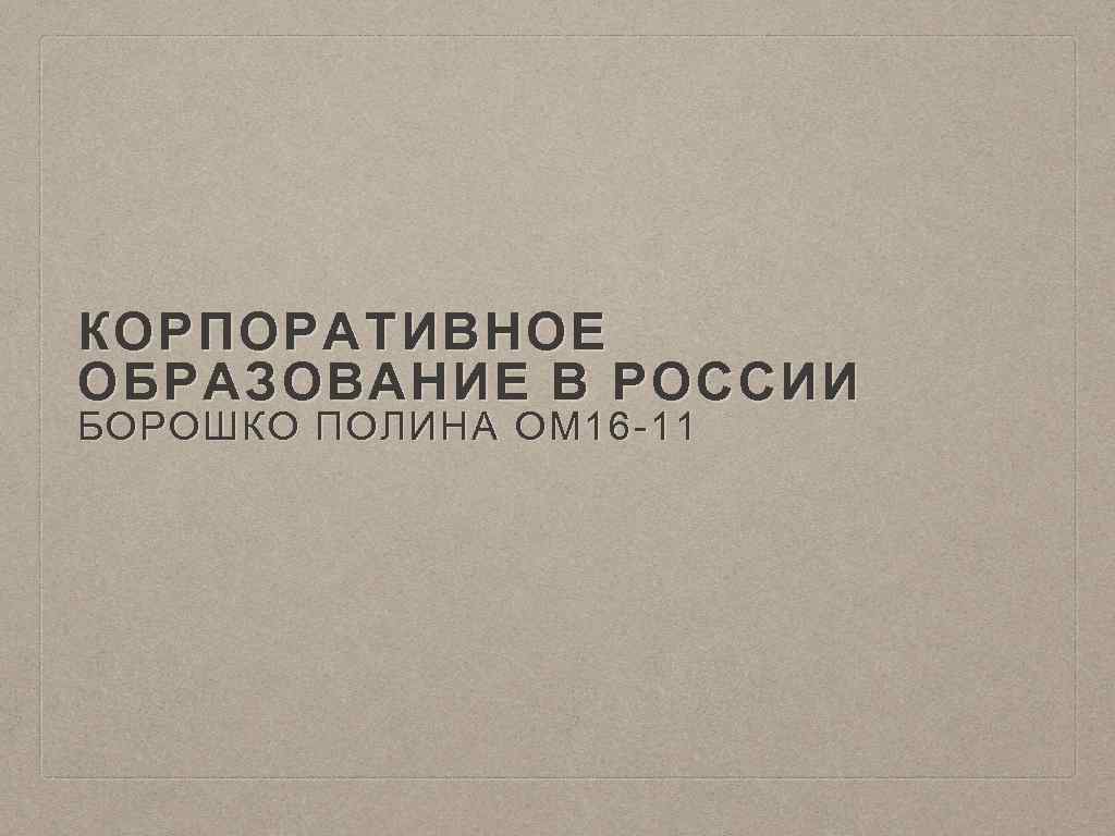 КОРПОРАТИВНОЕ ОБРАЗОВАНИЕ В РОССИИ БОРОШКО ПОЛИНА ОМ 16 -11 