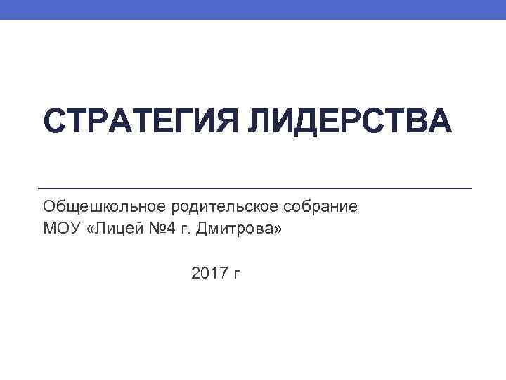 СТРАТЕГИЯ ЛИДЕРСТВА Общешкольное родительское собрание МОУ «Лицей № 4 г. Дмитрова» 2017 г 
