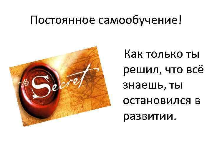 Постоянное самообучение! Как только ты решил, что всё знаешь, ты остановился в развитии. 