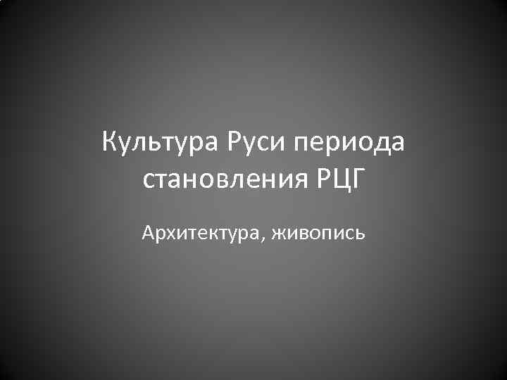 Культура Руси периода становления РЦГ Архитектура, живопись 