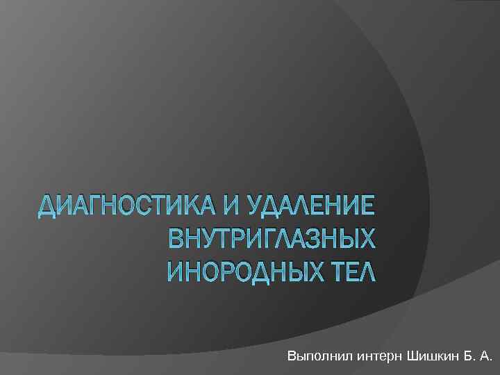ДИАГНОСТИКА И УДАЛЕНИЕ ВНУТРИГЛАЗНЫХ ИНОРОДНЫХ ТЕЛ Выполнил интерн Шишкин Б. А. 