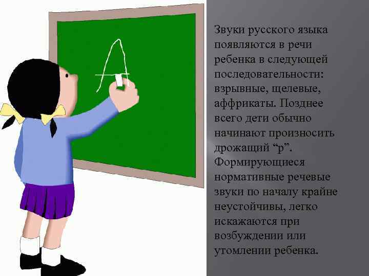 Звуки русского языка появляются в речи ребенка в следующей последовательности: взрывные, щелевые, аффрикаты. Позднее