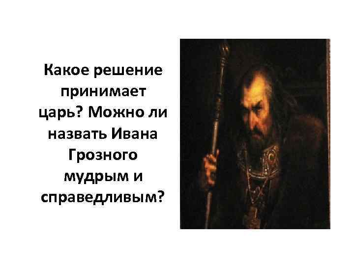 Какое решение принимает царь? Можно ли назвать Ивана Грозного мудрым и справедливым? 
