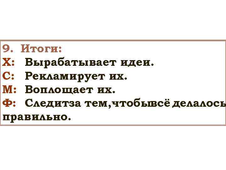 9. Итоги: Х: Вырабатывает идеи. С: Рекламирует их. М: Воплощает их. Ф: Следитза тем,