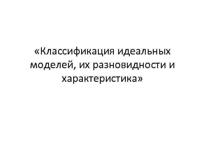  «Классификация идеальных моделей, их разновидности и характеристика» 
