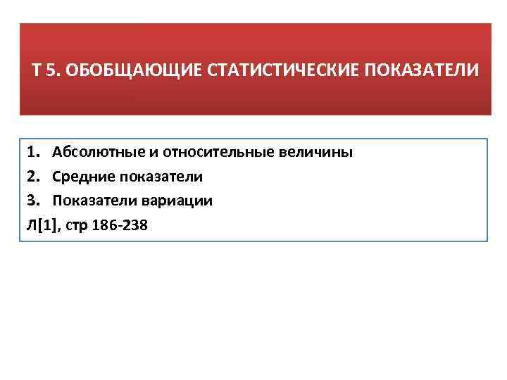 Т 5. ОБОБЩАЮЩИЕ СТАТИСТИЧЕСКИЕ ПОКАЗАТЕЛИ 1. Абсолютные и относительные величины 2. Средние показатели 3.