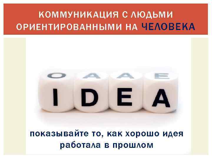 КОММУНИКАЦИЯ С ЛЮДЬМИ ОРИЕНТИРОВАННЫМИ НА ЧЕЛОВЕКА показывайте то, как хорошо идея работала в прошлом