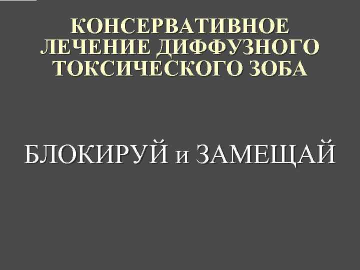 КОНСЕРВАТИВНОЕ ЛЕЧЕНИЕ ДИФФУЗНОГО ТОКСИЧЕСКОГО ЗОБА БЛОКИРУЙ и ЗАМЕЩАЙ 