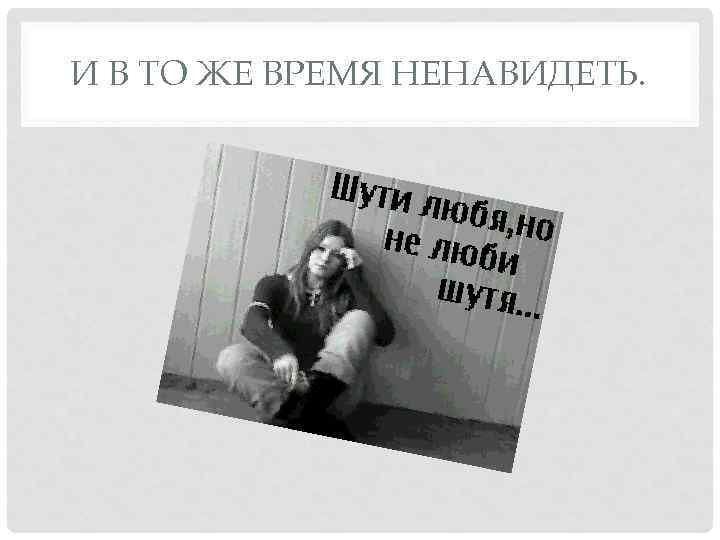 И В ТО ЖЕ ВРЕМЯ НЕНАВИДЕТЬ. 