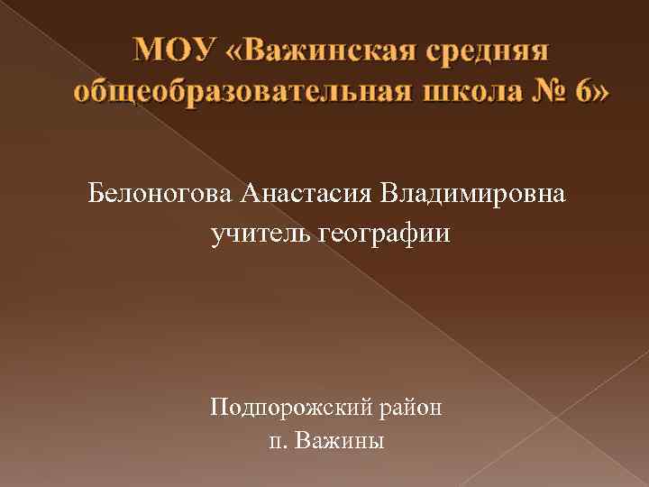 МОУ «Важинская средняя общеобразовательная школа № 6» Белоногова Анастасия Владимировна учитель географии Подпорожский район