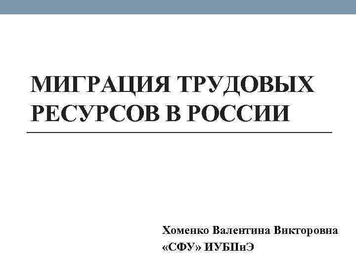 МИГРАЦИЯ ТРУДОВЫХ РЕСУРСОВ В РОССИИ Хоменко Валентина Викторовна «СФУ» ИУБПи. Э 