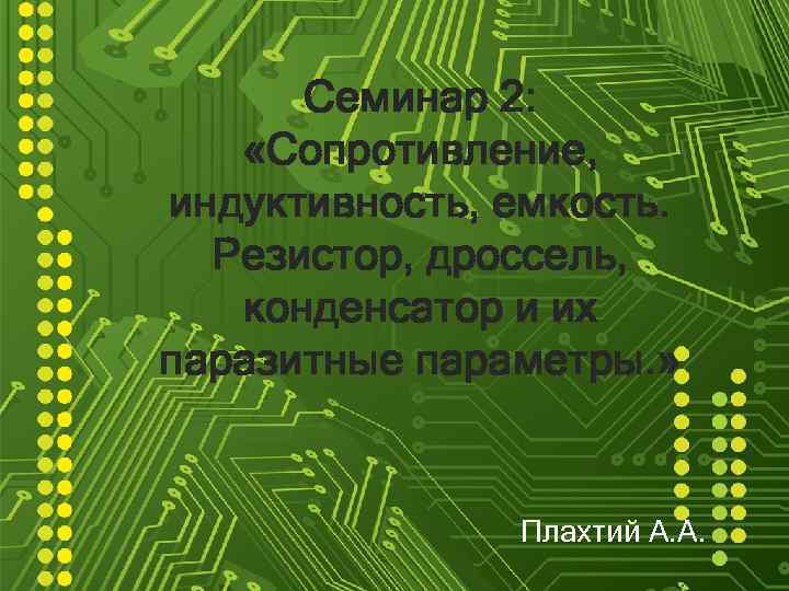 Семинар 2: «Сопротивление, индуктивность, емкость. Резистор, дроссель, конденсатор и их паразитные параметры. » Плахтий