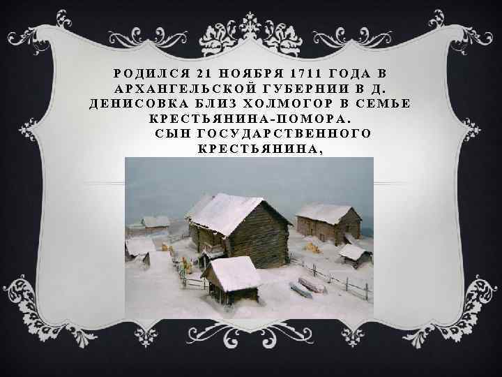 РОДИЛСЯ 21 НОЯБРЯ 1711 ГОДА В АРХАНГЕЛЬСКОЙ ГУБЕРНИИ В Д. ДЕНИСОВКА БЛИЗ ХОЛМОГОР В