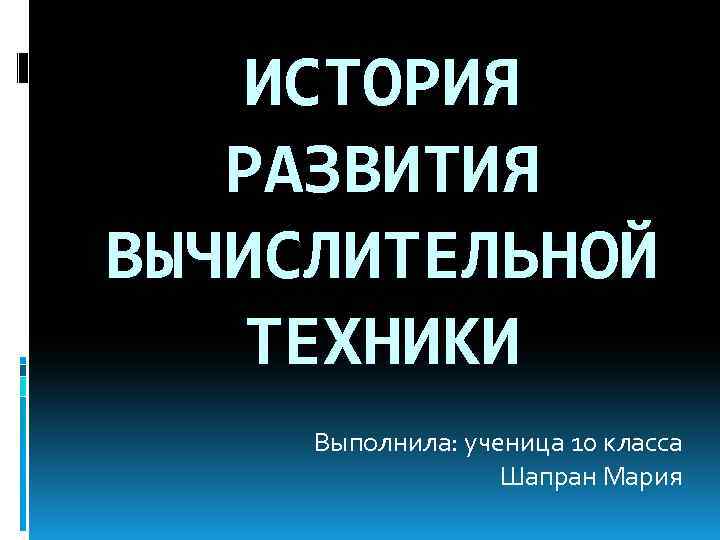 ИСТОРИЯ РАЗВИТИЯ ВЫЧИСЛИТЕЛЬНОЙ ТЕХНИКИ Выполнила: ученица 10 класса Шапран Мария 