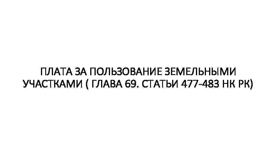 ПЛАТА ЗА ПОЛЬЗОВАНИЕ ЗЕМЕЛЬНЫМИ УЧАСТКАМИ ( ГЛАВА 69. СТАТЬИ 477 -483 НК РК) 