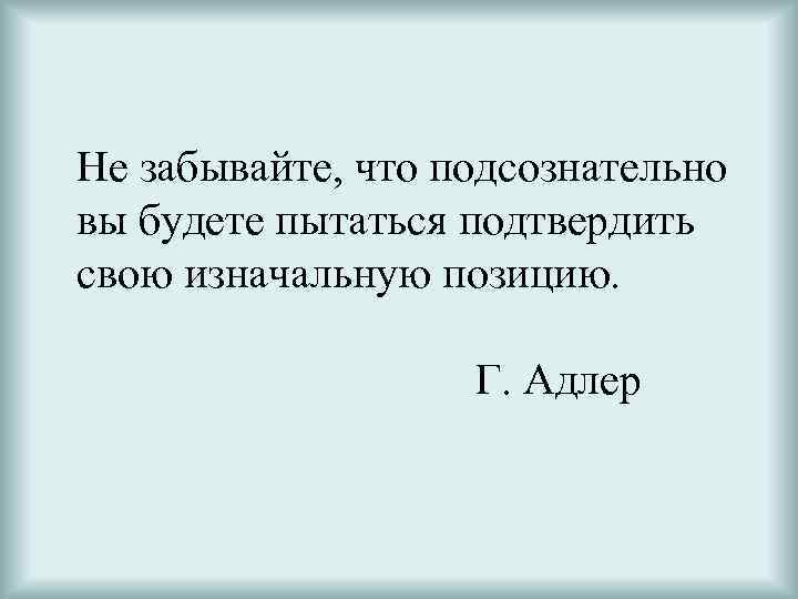 Не забывайте, что подсознательно вы будете пытаться подтвердить свою изначальную позицию. Г. Адлер 