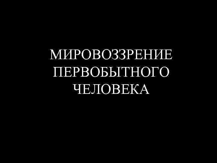 МИРОВОЗЗРЕНИЕ ПЕРВОБЫТНОГО ЧЕЛОВЕКА 