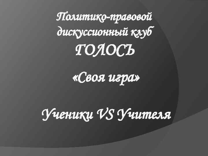 Политико-правовой дискуссионный клуб ГОЛОСЪ «Своя игра» Ученики VS Учителя 